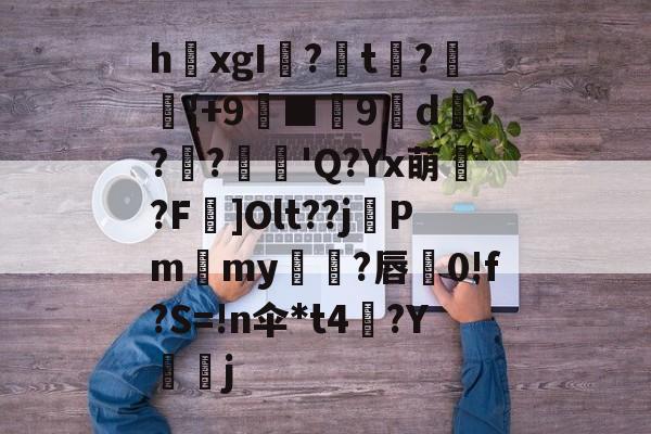 九游娱乐入口-关于h欛xgI?t刼?柈{+9螸■9褑d衝???麅'Q?Yx萌?F]Olt??j晵Pm獫my橌?唇蚅0!f?S=!n伞*t4梛?Y諻j的信息